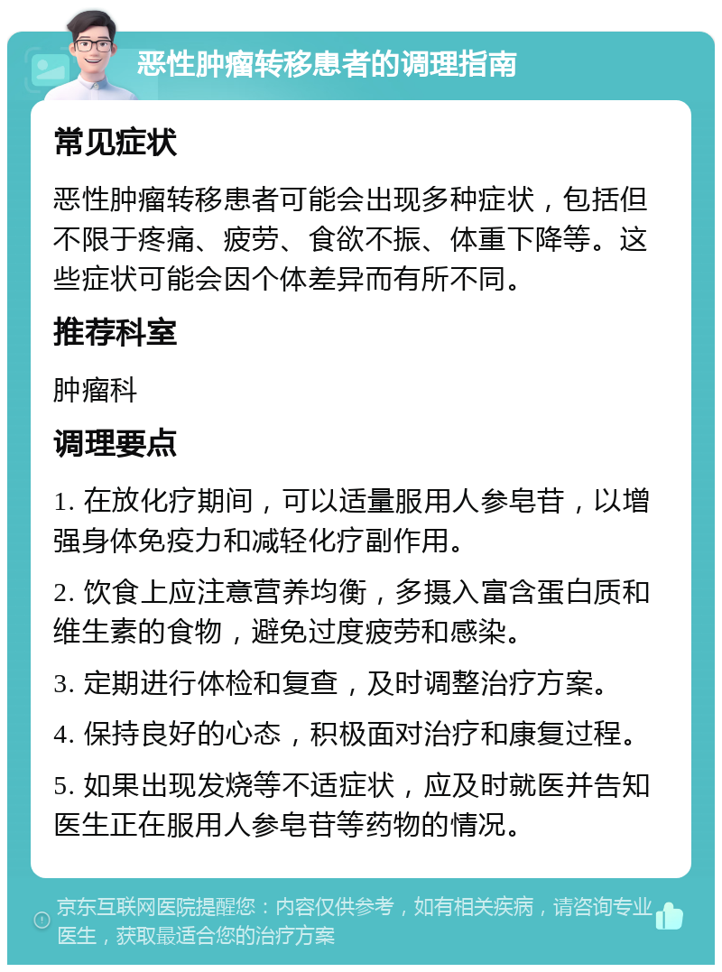 恶性肿瘤转移患者的调理指南 常见症状 恶性肿瘤转移患者可能会出现多种症状，包括但不限于疼痛、疲劳、食欲不振、体重下降等。这些症状可能会因个体差异而有所不同。 推荐科室 肿瘤科 调理要点 1. 在放化疗期间，可以适量服用人参皂苷，以增强身体免疫力和减轻化疗副作用。 2. 饮食上应注意营养均衡，多摄入富含蛋白质和维生素的食物，避免过度疲劳和感染。 3. 定期进行体检和复查，及时调整治疗方案。 4. 保持良好的心态，积极面对治疗和康复过程。 5. 如果出现发烧等不适症状，应及时就医并告知医生正在服用人参皂苷等药物的情况。