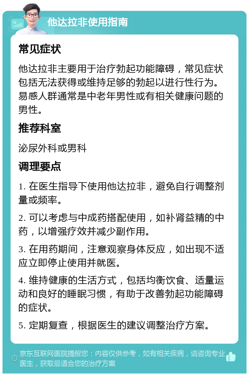 他达拉非使用指南 常见症状 他达拉非主要用于治疗勃起功能障碍，常见症状包括无法获得或维持足够的勃起以进行性行为。易感人群通常是中老年男性或有相关健康问题的男性。 推荐科室 泌尿外科或男科 调理要点 1. 在医生指导下使用他达拉非，避免自行调整剂量或频率。 2. 可以考虑与中成药搭配使用，如补肾益精的中药，以增强疗效并减少副作用。 3. 在用药期间，注意观察身体反应，如出现不适应立即停止使用并就医。 4. 维持健康的生活方式，包括均衡饮食、适量运动和良好的睡眠习惯，有助于改善勃起功能障碍的症状。 5. 定期复查，根据医生的建议调整治疗方案。