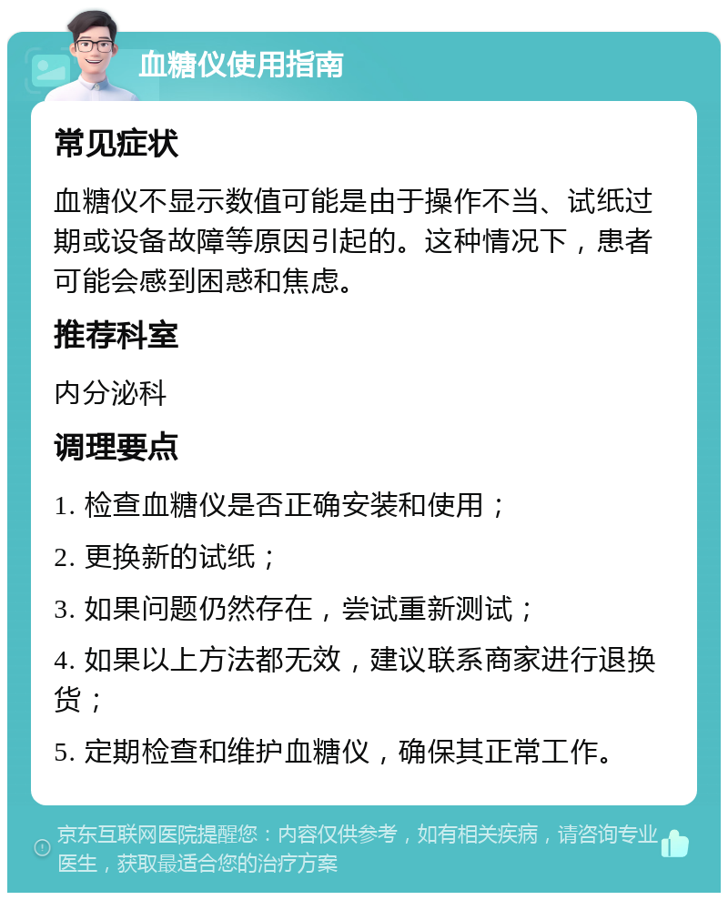 血糖仪使用指南 常见症状 血糖仪不显示数值可能是由于操作不当、试纸过期或设备故障等原因引起的。这种情况下，患者可能会感到困惑和焦虑。 推荐科室 内分泌科 调理要点 1. 检查血糖仪是否正确安装和使用； 2. 更换新的试纸； 3. 如果问题仍然存在，尝试重新测试； 4. 如果以上方法都无效，建议联系商家进行退换货； 5. 定期检查和维护血糖仪，确保其正常工作。