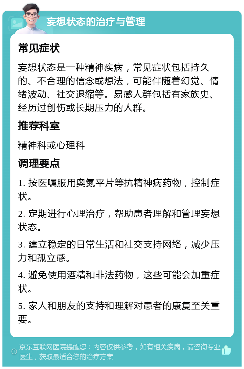 妄想状态的治疗与管理 常见症状 妄想状态是一种精神疾病，常见症状包括持久的、不合理的信念或想法，可能伴随着幻觉、情绪波动、社交退缩等。易感人群包括有家族史、经历过创伤或长期压力的人群。 推荐科室 精神科或心理科 调理要点 1. 按医嘱服用奥氮平片等抗精神病药物，控制症状。 2. 定期进行心理治疗，帮助患者理解和管理妄想状态。 3. 建立稳定的日常生活和社交支持网络，减少压力和孤立感。 4. 避免使用酒精和非法药物，这些可能会加重症状。 5. 家人和朋友的支持和理解对患者的康复至关重要。