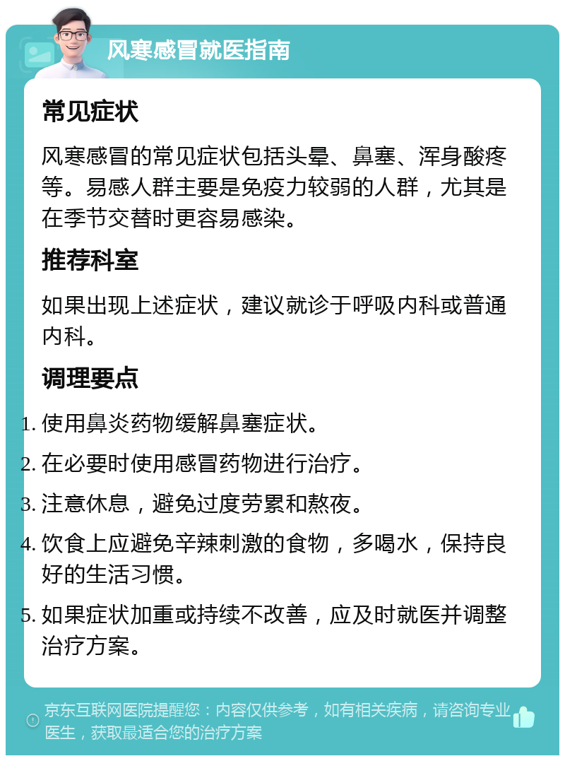 风寒感冒就医指南 常见症状 风寒感冒的常见症状包括头晕、鼻塞、浑身酸疼等。易感人群主要是免疫力较弱的人群，尤其是在季节交替时更容易感染。 推荐科室 如果出现上述症状，建议就诊于呼吸内科或普通内科。 调理要点 使用鼻炎药物缓解鼻塞症状。 在必要时使用感冒药物进行治疗。 注意休息，避免过度劳累和熬夜。 饮食上应避免辛辣刺激的食物，多喝水，保持良好的生活习惯。 如果症状加重或持续不改善，应及时就医并调整治疗方案。