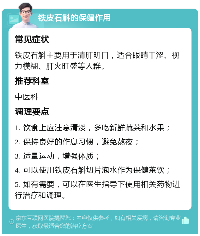 铁皮石斛的保健作用 常见症状 铁皮石斛主要用于清肝明目，适合眼睛干涩、视力模糊、肝火旺盛等人群。 推荐科室 中医科 调理要点 1. 饮食上应注意清淡，多吃新鲜蔬菜和水果； 2. 保持良好的作息习惯，避免熬夜； 3. 适量运动，增强体质； 4. 可以使用铁皮石斛切片泡水作为保健茶饮； 5. 如有需要，可以在医生指导下使用相关药物进行治疗和调理。