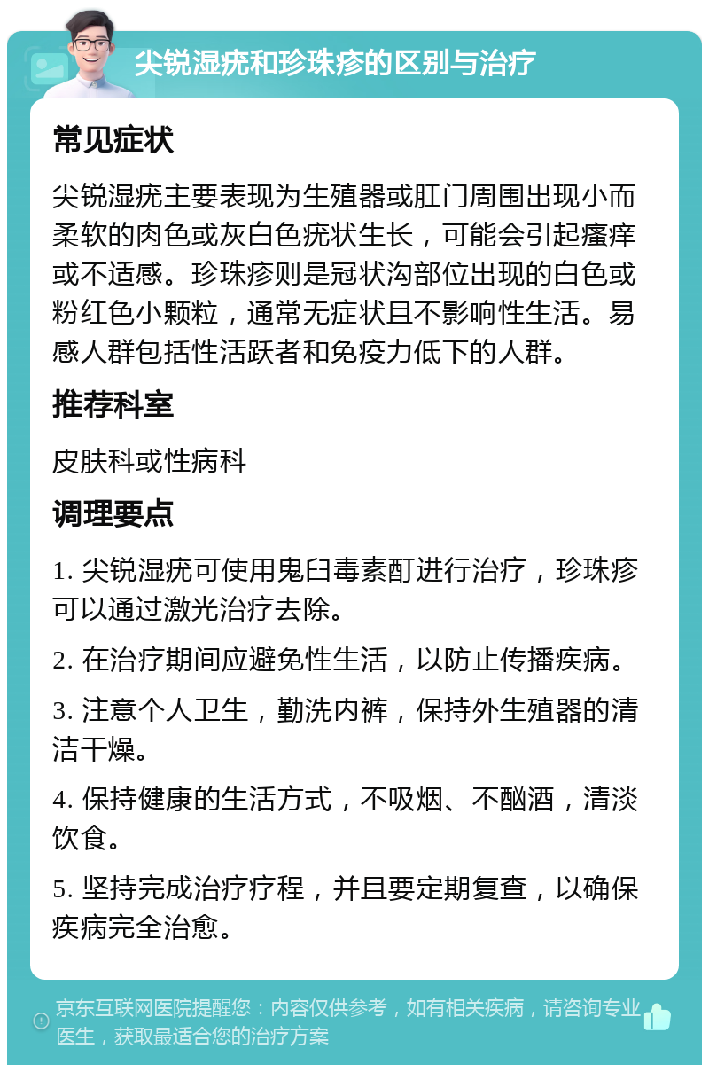 尖锐湿疣和珍珠疹的区别与治疗 常见症状 尖锐湿疣主要表现为生殖器或肛门周围出现小而柔软的肉色或灰白色疣状生长，可能会引起瘙痒或不适感。珍珠疹则是冠状沟部位出现的白色或粉红色小颗粒，通常无症状且不影响性生活。易感人群包括性活跃者和免疫力低下的人群。 推荐科室 皮肤科或性病科 调理要点 1. 尖锐湿疣可使用鬼臼毒素酊进行治疗，珍珠疹可以通过激光治疗去除。 2. 在治疗期间应避免性生活，以防止传播疾病。 3. 注意个人卫生，勤洗内裤，保持外生殖器的清洁干燥。 4. 保持健康的生活方式，不吸烟、不酗酒，清淡饮食。 5. 坚持完成治疗疗程，并且要定期复查，以确保疾病完全治愈。