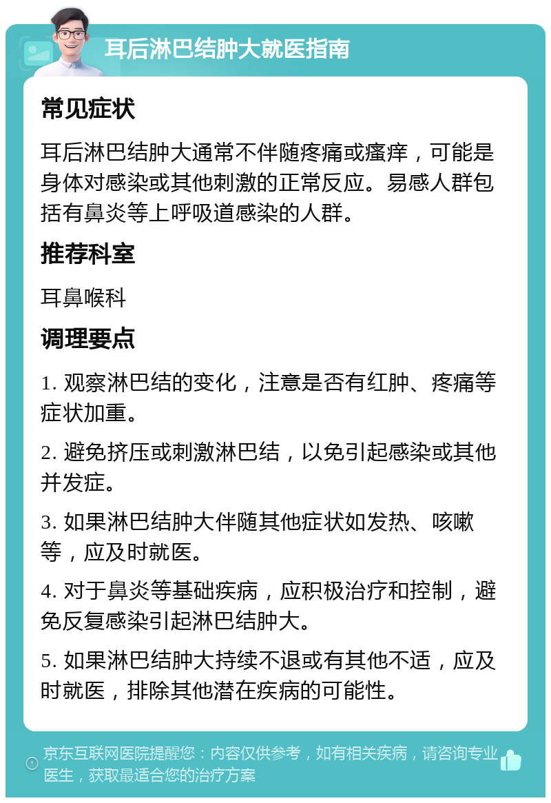 耳后淋巴结肿大就医指南 常见症状 耳后淋巴结肿大通常不伴随疼痛或瘙痒，可能是身体对感染或其他刺激的正常反应。易感人群包括有鼻炎等上呼吸道感染的人群。 推荐科室 耳鼻喉科 调理要点 1. 观察淋巴结的变化，注意是否有红肿、疼痛等症状加重。 2. 避免挤压或刺激淋巴结，以免引起感染或其他并发症。 3. 如果淋巴结肿大伴随其他症状如发热、咳嗽等，应及时就医。 4. 对于鼻炎等基础疾病，应积极治疗和控制，避免反复感染引起淋巴结肿大。 5. 如果淋巴结肿大持续不退或有其他不适，应及时就医，排除其他潜在疾病的可能性。