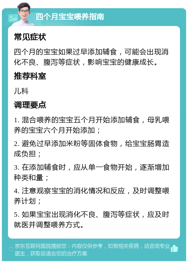 四个月宝宝喂养指南 常见症状 四个月的宝宝如果过早添加辅食，可能会出现消化不良、腹泻等症状，影响宝宝的健康成长。 推荐科室 儿科 调理要点 1. 混合喂养的宝宝五个月开始添加辅食，母乳喂养的宝宝六个月开始添加； 2. 避免过早添加米粉等固体食物，给宝宝肠胃造成负担； 3. 在添加辅食时，应从单一食物开始，逐渐增加种类和量； 4. 注意观察宝宝的消化情况和反应，及时调整喂养计划； 5. 如果宝宝出现消化不良、腹泻等症状，应及时就医并调整喂养方式。