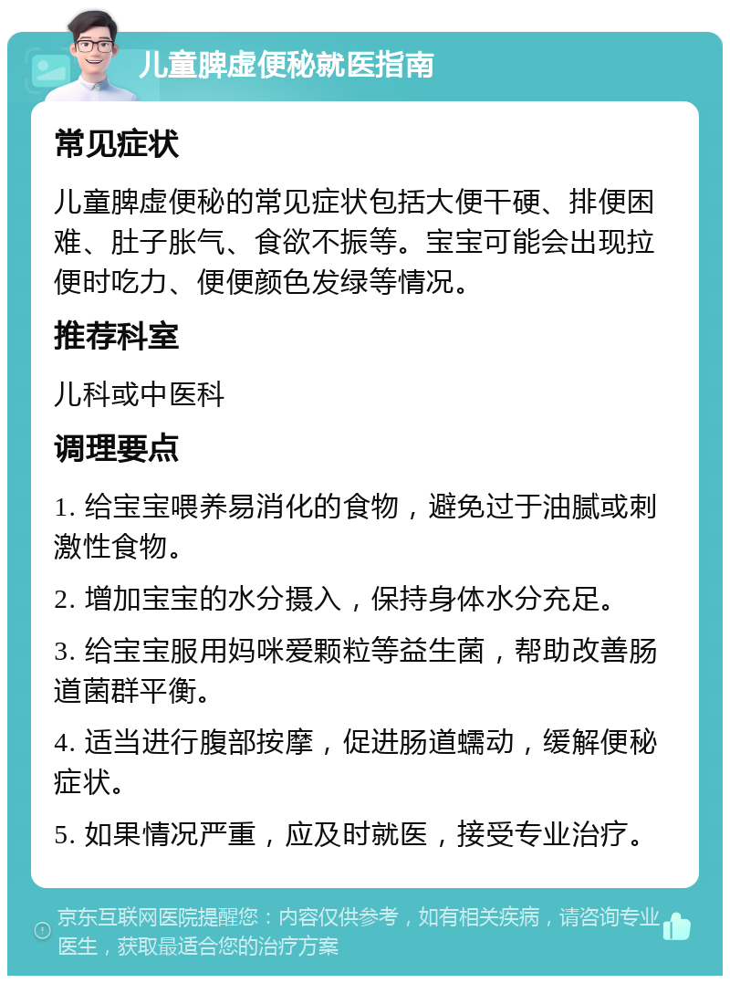 儿童脾虚便秘就医指南 常见症状 儿童脾虚便秘的常见症状包括大便干硬、排便困难、肚子胀气、食欲不振等。宝宝可能会出现拉便时吃力、便便颜色发绿等情况。 推荐科室 儿科或中医科 调理要点 1. 给宝宝喂养易消化的食物，避免过于油腻或刺激性食物。 2. 增加宝宝的水分摄入，保持身体水分充足。 3. 给宝宝服用妈咪爱颗粒等益生菌，帮助改善肠道菌群平衡。 4. 适当进行腹部按摩，促进肠道蠕动，缓解便秘症状。 5. 如果情况严重，应及时就医，接受专业治疗。