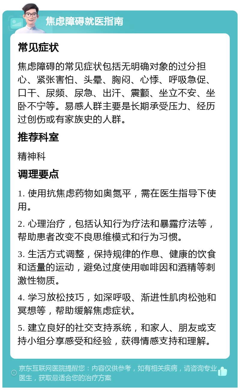 焦虑障碍就医指南 常见症状 焦虑障碍的常见症状包括无明确对象的过分担心、紧张害怕、头晕、胸闷、心悸、呼吸急促、口干、尿频、尿急、出汗、震颤、坐立不安、坐卧不宁等。易感人群主要是长期承受压力、经历过创伤或有家族史的人群。 推荐科室 精神科 调理要点 1. 使用抗焦虑药物如奥氮平，需在医生指导下使用。 2. 心理治疗，包括认知行为疗法和暴露疗法等，帮助患者改变不良思维模式和行为习惯。 3. 生活方式调整，保持规律的作息、健康的饮食和适量的运动，避免过度使用咖啡因和酒精等刺激性物质。 4. 学习放松技巧，如深呼吸、渐进性肌肉松弛和冥想等，帮助缓解焦虑症状。 5. 建立良好的社交支持系统，和家人、朋友或支持小组分享感受和经验，获得情感支持和理解。