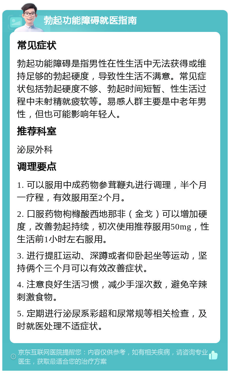 勃起功能障碍就医指南 常见症状 勃起功能障碍是指男性在性生活中无法获得或维持足够的勃起硬度，导致性生活不满意。常见症状包括勃起硬度不够、勃起时间短暂、性生活过程中未射精就疲软等。易感人群主要是中老年男性，但也可能影响年轻人。 推荐科室 泌尿外科 调理要点 1. 可以服用中成药物参茸鞭丸进行调理，半个月一疗程，有效服用至2个月。 2. 口服药物枸橼酸西地那非（金戈）可以增加硬度，改善勃起持续，初次使用推荐服用50mg，性生活前1小时左右服用。 3. 进行提肛运动、深蹲或者仰卧起坐等运动，坚持俩个三个月可以有效改善症状。 4. 注意良好生活习惯，减少手淫次数，避免辛辣刺激食物。 5. 定期进行泌尿系彩超和尿常规等相关检查，及时就医处理不适症状。