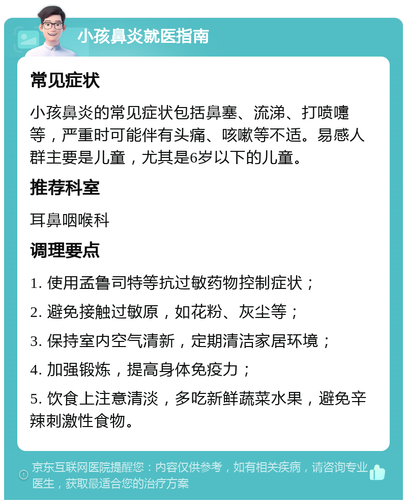 小孩鼻炎就医指南 常见症状 小孩鼻炎的常见症状包括鼻塞、流涕、打喷嚏等，严重时可能伴有头痛、咳嗽等不适。易感人群主要是儿童，尤其是6岁以下的儿童。 推荐科室 耳鼻咽喉科 调理要点 1. 使用孟鲁司特等抗过敏药物控制症状； 2. 避免接触过敏原，如花粉、灰尘等； 3. 保持室内空气清新，定期清洁家居环境； 4. 加强锻炼，提高身体免疫力； 5. 饮食上注意清淡，多吃新鲜蔬菜水果，避免辛辣刺激性食物。