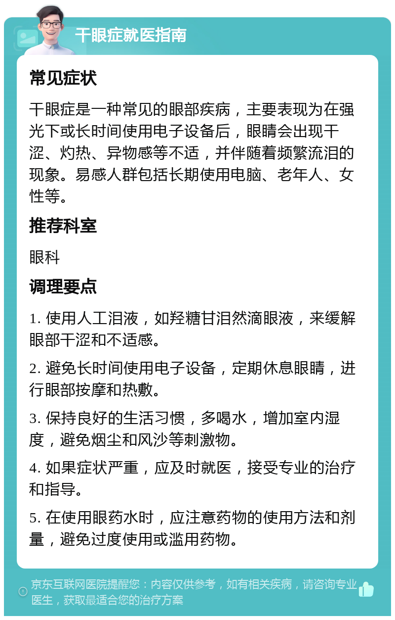 干眼症就医指南 常见症状 干眼症是一种常见的眼部疾病，主要表现为在强光下或长时间使用电子设备后，眼睛会出现干涩、灼热、异物感等不适，并伴随着频繁流泪的现象。易感人群包括长期使用电脑、老年人、女性等。 推荐科室 眼科 调理要点 1. 使用人工泪液，如羟糖甘泪然滴眼液，来缓解眼部干涩和不适感。 2. 避免长时间使用电子设备，定期休息眼睛，进行眼部按摩和热敷。 3. 保持良好的生活习惯，多喝水，增加室内湿度，避免烟尘和风沙等刺激物。 4. 如果症状严重，应及时就医，接受专业的治疗和指导。 5. 在使用眼药水时，应注意药物的使用方法和剂量，避免过度使用或滥用药物。