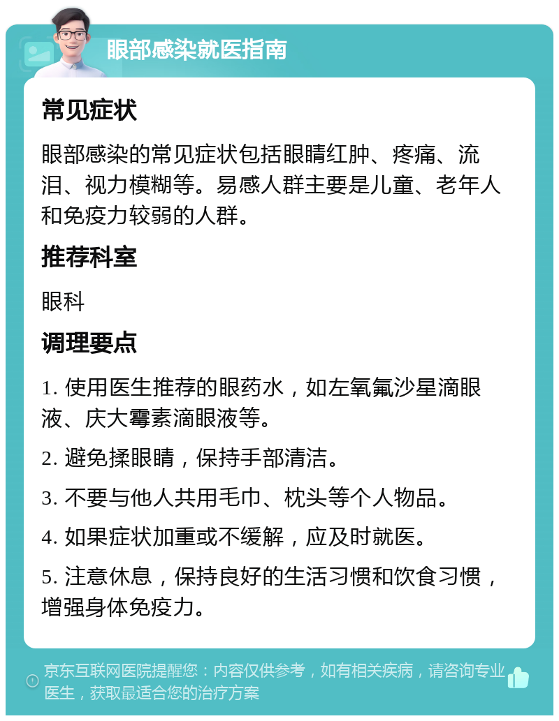 眼部感染就医指南 常见症状 眼部感染的常见症状包括眼睛红肿、疼痛、流泪、视力模糊等。易感人群主要是儿童、老年人和免疫力较弱的人群。 推荐科室 眼科 调理要点 1. 使用医生推荐的眼药水，如左氧氟沙星滴眼液、庆大霉素滴眼液等。 2. 避免揉眼睛，保持手部清洁。 3. 不要与他人共用毛巾、枕头等个人物品。 4. 如果症状加重或不缓解，应及时就医。 5. 注意休息，保持良好的生活习惯和饮食习惯，增强身体免疫力。