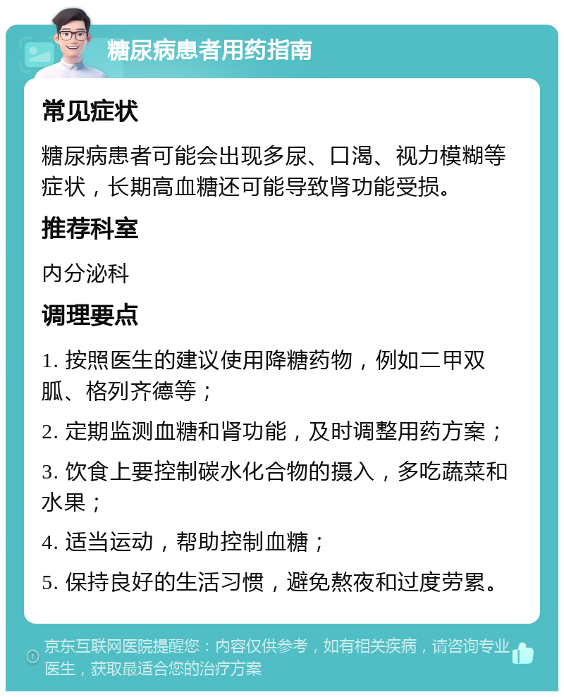 糖尿病患者用药指南 常见症状 糖尿病患者可能会出现多尿、口渴、视力模糊等症状，长期高血糖还可能导致肾功能受损。 推荐科室 内分泌科 调理要点 1. 按照医生的建议使用降糖药物，例如二甲双胍、格列齐德等； 2. 定期监测血糖和肾功能，及时调整用药方案； 3. 饮食上要控制碳水化合物的摄入，多吃蔬菜和水果； 4. 适当运动，帮助控制血糖； 5. 保持良好的生活习惯，避免熬夜和过度劳累。