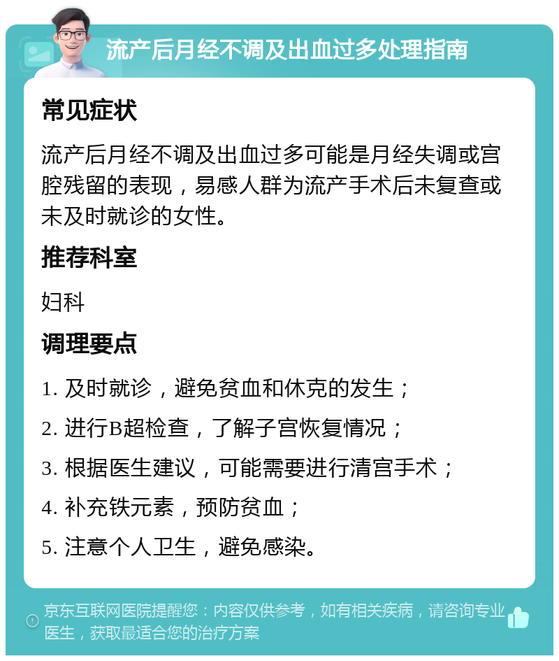 流产后月经不调及出血过多处理指南 常见症状 流产后月经不调及出血过多可能是月经失调或宫腔残留的表现，易感人群为流产手术后未复查或未及时就诊的女性。 推荐科室 妇科 调理要点 1. 及时就诊，避免贫血和休克的发生； 2. 进行B超检查，了解子宫恢复情况； 3. 根据医生建议，可能需要进行清宫手术； 4. 补充铁元素，预防贫血； 5. 注意个人卫生，避免感染。