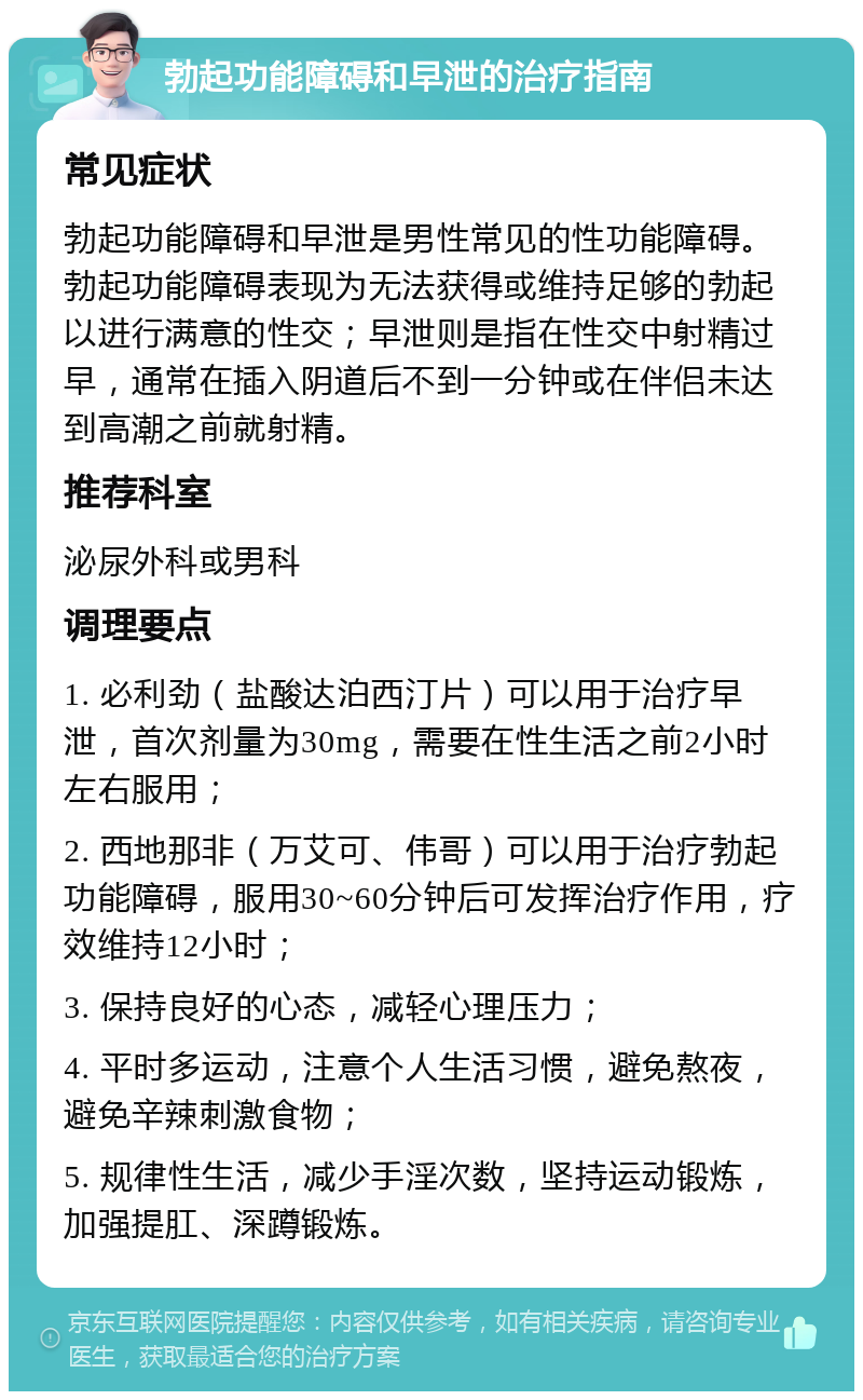 勃起功能障碍和早泄的治疗指南 常见症状 勃起功能障碍和早泄是男性常见的性功能障碍。勃起功能障碍表现为无法获得或维持足够的勃起以进行满意的性交；早泄则是指在性交中射精过早，通常在插入阴道后不到一分钟或在伴侣未达到高潮之前就射精。 推荐科室 泌尿外科或男科 调理要点 1. 必利劲（盐酸达泊西汀片）可以用于治疗早泄，首次剂量为30mg，需要在性生活之前2小时左右服用； 2. 西地那非（万艾可、伟哥）可以用于治疗勃起功能障碍，服用30~60分钟后可发挥治疗作用，疗效维持12小时； 3. 保持良好的心态，减轻心理压力； 4. 平时多运动，注意个人生活习惯，避免熬夜，避免辛辣刺激食物； 5. 规律性生活，减少手淫次数，坚持运动锻炼，加强提肛、深蹲锻炼。