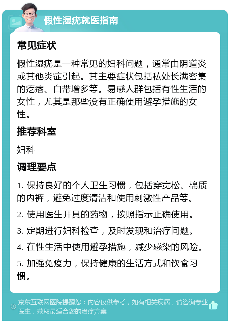 假性湿疣就医指南 常见症状 假性湿疣是一种常见的妇科问题，通常由阴道炎或其他炎症引起。其主要症状包括私处长满密集的疙瘩、白带增多等。易感人群包括有性生活的女性，尤其是那些没有正确使用避孕措施的女性。 推荐科室 妇科 调理要点 1. 保持良好的个人卫生习惯，包括穿宽松、棉质的内裤，避免过度清洁和使用刺激性产品等。 2. 使用医生开具的药物，按照指示正确使用。 3. 定期进行妇科检查，及时发现和治疗问题。 4. 在性生活中使用避孕措施，减少感染的风险。 5. 加强免疫力，保持健康的生活方式和饮食习惯。