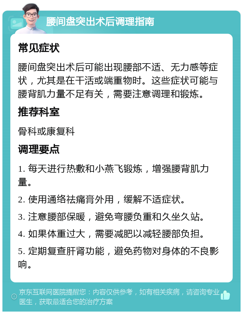 腰间盘突出术后调理指南 常见症状 腰间盘突出术后可能出现腰部不适、无力感等症状，尤其是在干活或端重物时。这些症状可能与腰背肌力量不足有关，需要注意调理和锻炼。 推荐科室 骨科或康复科 调理要点 1. 每天进行热敷和小燕飞锻炼，增强腰背肌力量。 2. 使用通络祛痛膏外用，缓解不适症状。 3. 注意腰部保暖，避免弯腰负重和久坐久站。 4. 如果体重过大，需要减肥以减轻腰部负担。 5. 定期复查肝肾功能，避免药物对身体的不良影响。