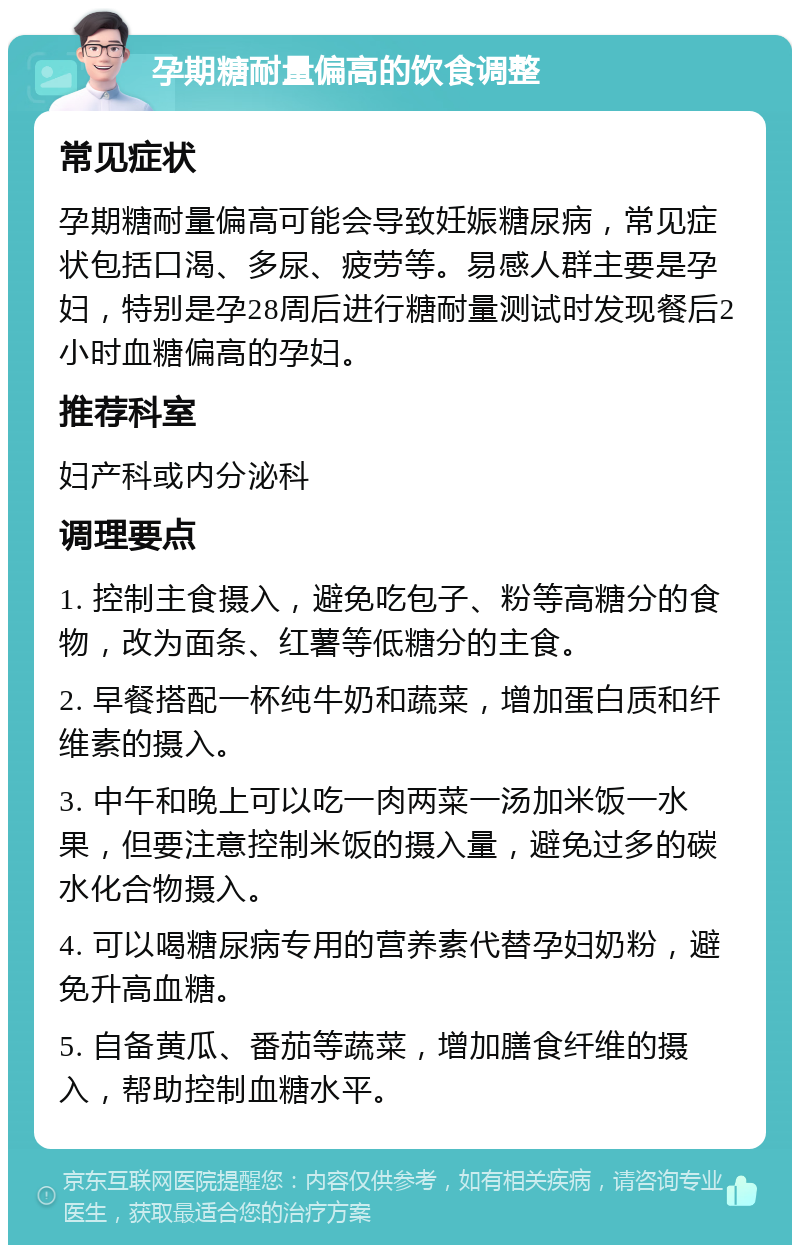 孕期糖耐量偏高的饮食调整 常见症状 孕期糖耐量偏高可能会导致妊娠糖尿病，常见症状包括口渴、多尿、疲劳等。易感人群主要是孕妇，特别是孕28周后进行糖耐量测试时发现餐后2小时血糖偏高的孕妇。 推荐科室 妇产科或内分泌科 调理要点 1. 控制主食摄入，避免吃包子、粉等高糖分的食物，改为面条、红薯等低糖分的主食。 2. 早餐搭配一杯纯牛奶和蔬菜，增加蛋白质和纤维素的摄入。 3. 中午和晚上可以吃一肉两菜一汤加米饭一水果，但要注意控制米饭的摄入量，避免过多的碳水化合物摄入。 4. 可以喝糖尿病专用的营养素代替孕妇奶粉，避免升高血糖。 5. 自备黄瓜、番茄等蔬菜，增加膳食纤维的摄入，帮助控制血糖水平。