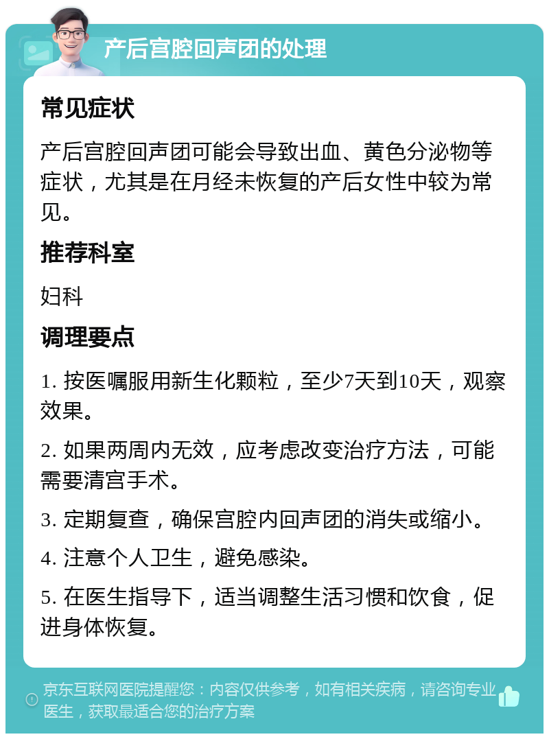 产后宫腔回声团的处理 常见症状 产后宫腔回声团可能会导致出血、黄色分泌物等症状，尤其是在月经未恢复的产后女性中较为常见。 推荐科室 妇科 调理要点 1. 按医嘱服用新生化颗粒，至少7天到10天，观察效果。 2. 如果两周内无效，应考虑改变治疗方法，可能需要清宫手术。 3. 定期复查，确保宫腔内回声团的消失或缩小。 4. 注意个人卫生，避免感染。 5. 在医生指导下，适当调整生活习惯和饮食，促进身体恢复。