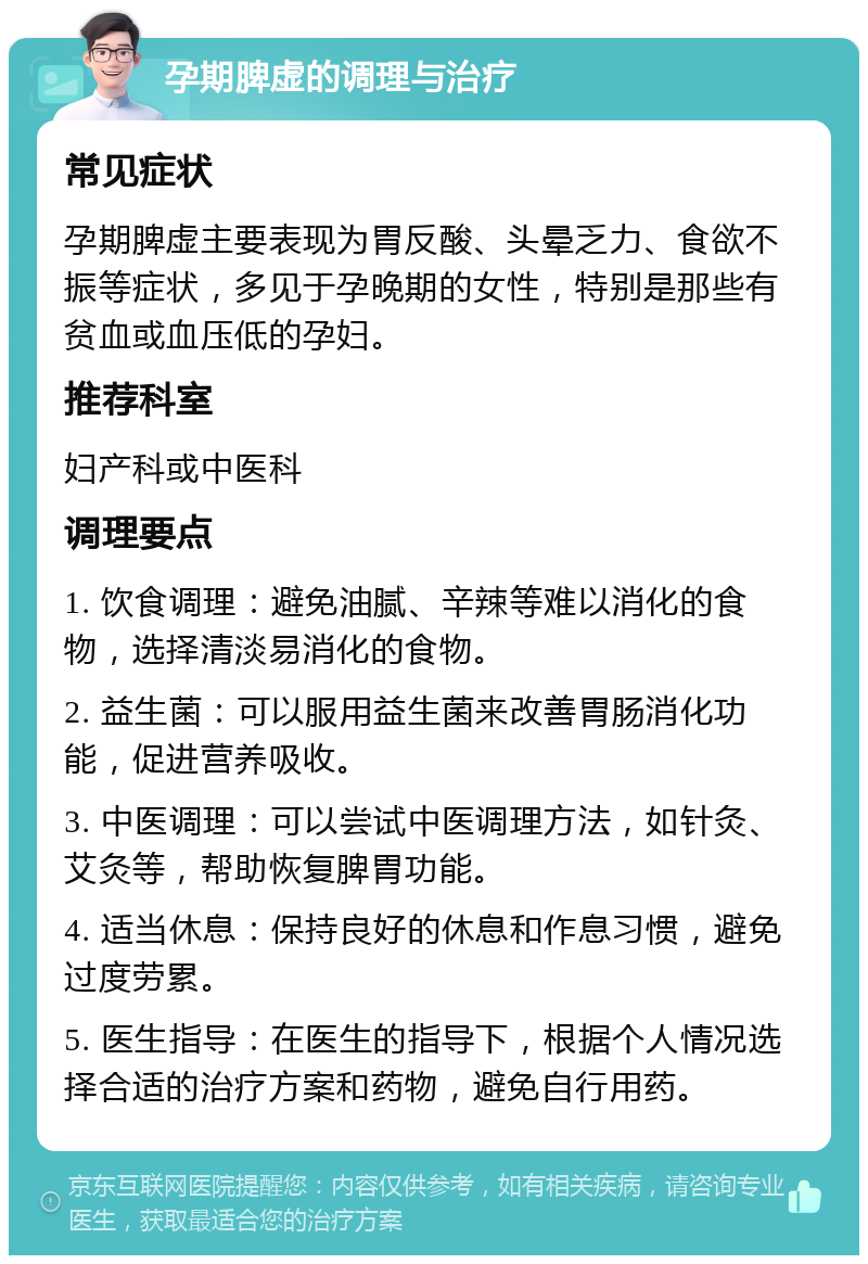 孕期脾虚的调理与治疗 常见症状 孕期脾虚主要表现为胃反酸、头晕乏力、食欲不振等症状，多见于孕晚期的女性，特别是那些有贫血或血压低的孕妇。 推荐科室 妇产科或中医科 调理要点 1. 饮食调理：避免油腻、辛辣等难以消化的食物，选择清淡易消化的食物。 2. 益生菌：可以服用益生菌来改善胃肠消化功能，促进营养吸收。 3. 中医调理：可以尝试中医调理方法，如针灸、艾灸等，帮助恢复脾胃功能。 4. 适当休息：保持良好的休息和作息习惯，避免过度劳累。 5. 医生指导：在医生的指导下，根据个人情况选择合适的治疗方案和药物，避免自行用药。