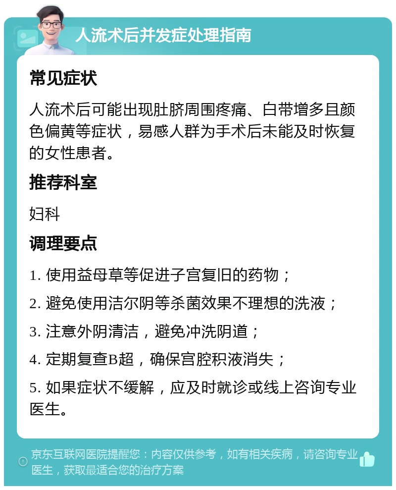 人流术后并发症处理指南 常见症状 人流术后可能出现肚脐周围疼痛、白带增多且颜色偏黄等症状，易感人群为手术后未能及时恢复的女性患者。 推荐科室 妇科 调理要点 1. 使用益母草等促进子宫复旧的药物； 2. 避免使用洁尔阴等杀菌效果不理想的洗液； 3. 注意外阴清洁，避免冲洗阴道； 4. 定期复查B超，确保宫腔积液消失； 5. 如果症状不缓解，应及时就诊或线上咨询专业医生。