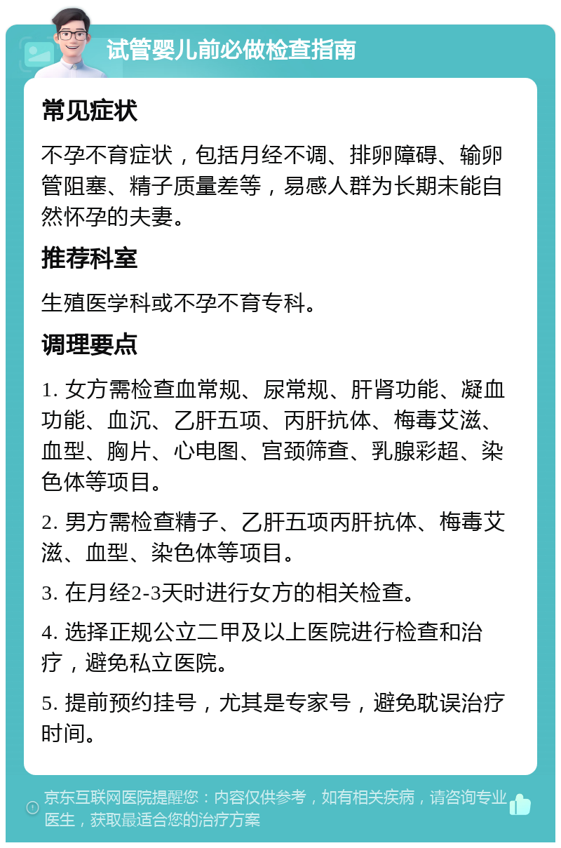 试管婴儿前必做检查指南 常见症状 不孕不育症状，包括月经不调、排卵障碍、输卵管阻塞、精子质量差等，易感人群为长期未能自然怀孕的夫妻。 推荐科室 生殖医学科或不孕不育专科。 调理要点 1. 女方需检查血常规、尿常规、肝肾功能、凝血功能、血沉、乙肝五项、丙肝抗体、梅毒艾滋、血型、胸片、心电图、宫颈筛查、乳腺彩超、染色体等项目。 2. 男方需检查精子、乙肝五项丙肝抗体、梅毒艾滋、血型、染色体等项目。 3. 在月经2-3天时进行女方的相关检查。 4. 选择正规公立二甲及以上医院进行检查和治疗，避免私立医院。 5. 提前预约挂号，尤其是专家号，避免耽误治疗时间。