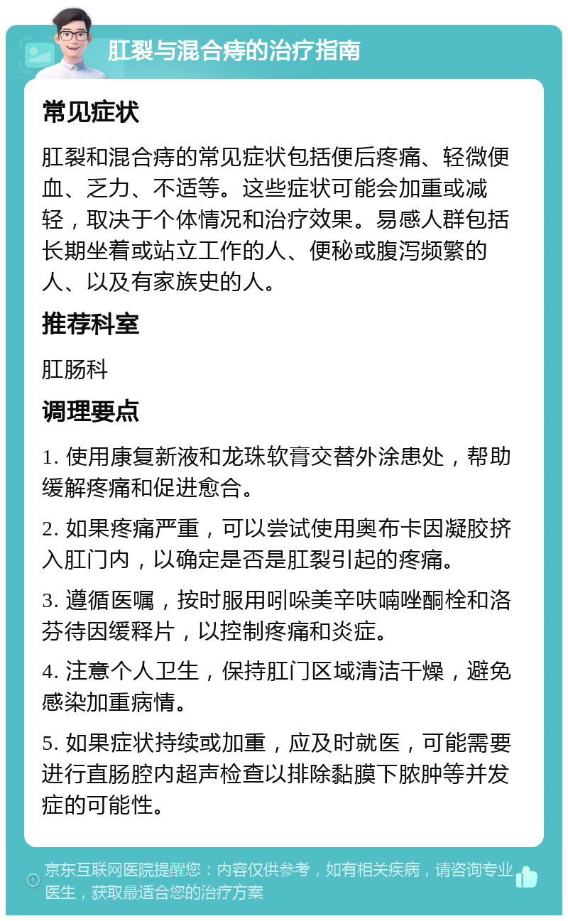 肛裂与混合痔的治疗指南 常见症状 肛裂和混合痔的常见症状包括便后疼痛、轻微便血、乏力、不适等。这些症状可能会加重或减轻，取决于个体情况和治疗效果。易感人群包括长期坐着或站立工作的人、便秘或腹泻频繁的人、以及有家族史的人。 推荐科室 肛肠科 调理要点 1. 使用康复新液和龙珠软膏交替外涂患处，帮助缓解疼痛和促进愈合。 2. 如果疼痛严重，可以尝试使用奥布卡因凝胶挤入肛门内，以确定是否是肛裂引起的疼痛。 3. 遵循医嘱，按时服用吲哚美辛呋喃唑酮栓和洛芬待因缓释片，以控制疼痛和炎症。 4. 注意个人卫生，保持肛门区域清洁干燥，避免感染加重病情。 5. 如果症状持续或加重，应及时就医，可能需要进行直肠腔内超声检查以排除黏膜下脓肿等并发症的可能性。