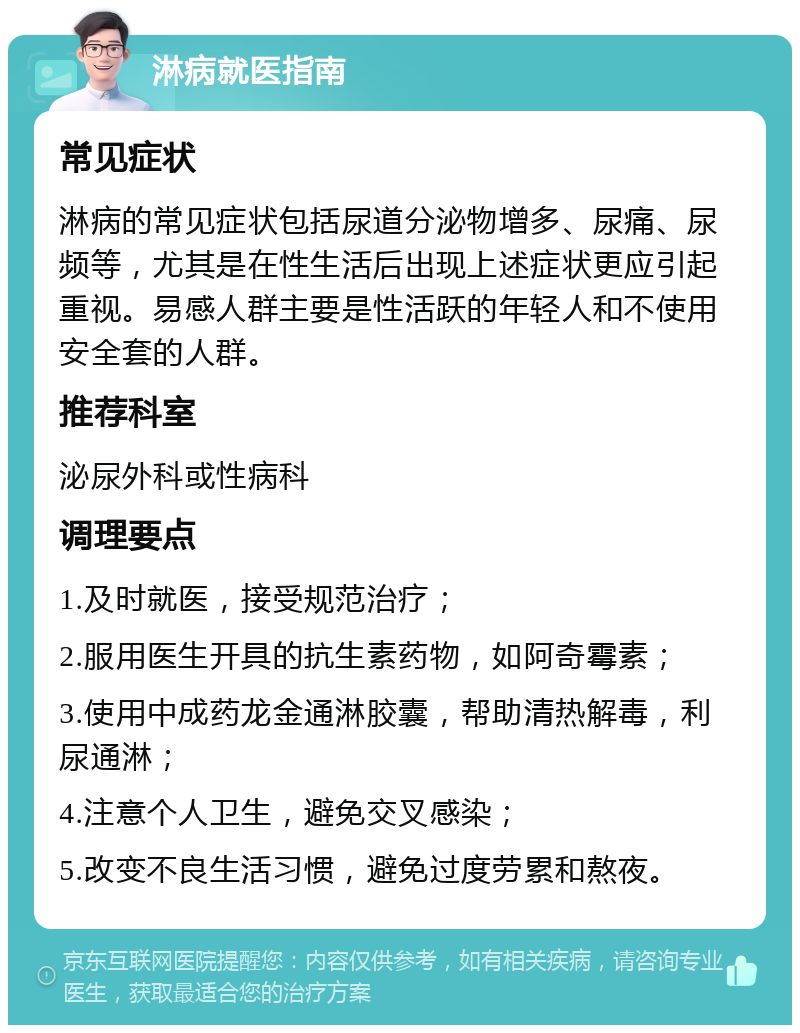 淋病就医指南 常见症状 淋病的常见症状包括尿道分泌物增多、尿痛、尿频等，尤其是在性生活后出现上述症状更应引起重视。易感人群主要是性活跃的年轻人和不使用安全套的人群。 推荐科室 泌尿外科或性病科 调理要点 1.及时就医，接受规范治疗； 2.服用医生开具的抗生素药物，如阿奇霉素； 3.使用中成药龙金通淋胶囊，帮助清热解毒，利尿通淋； 4.注意个人卫生，避免交叉感染； 5.改变不良生活习惯，避免过度劳累和熬夜。