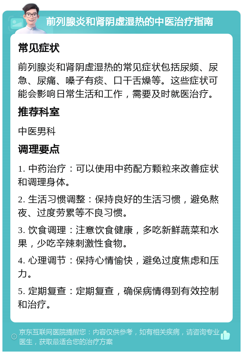 前列腺炎和肾阴虚湿热的中医治疗指南 常见症状 前列腺炎和肾阴虚湿热的常见症状包括尿频、尿急、尿痛、嗓子有痰、口干舌燥等。这些症状可能会影响日常生活和工作，需要及时就医治疗。 推荐科室 中医男科 调理要点 1. 中药治疗：可以使用中药配方颗粒来改善症状和调理身体。 2. 生活习惯调整：保持良好的生活习惯，避免熬夜、过度劳累等不良习惯。 3. 饮食调理：注意饮食健康，多吃新鲜蔬菜和水果，少吃辛辣刺激性食物。 4. 心理调节：保持心情愉快，避免过度焦虑和压力。 5. 定期复查：定期复查，确保病情得到有效控制和治疗。