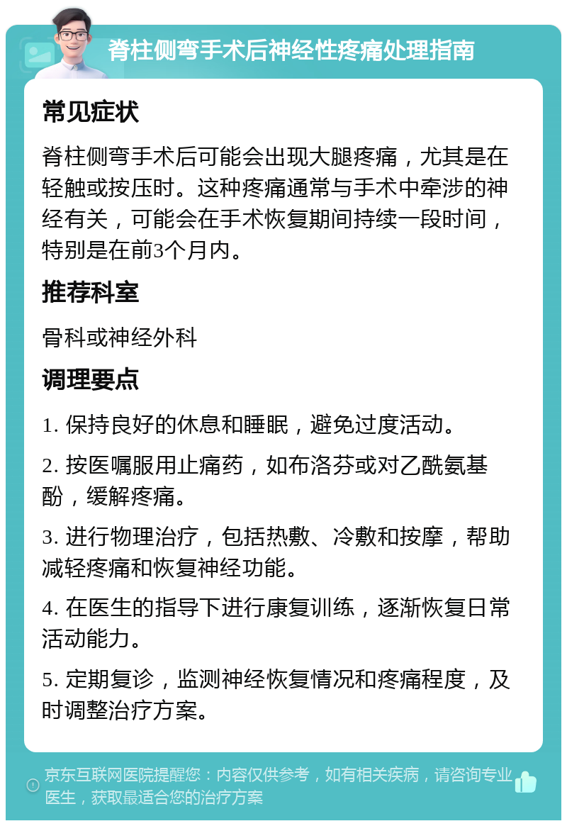 脊柱侧弯手术后神经性疼痛处理指南 常见症状 脊柱侧弯手术后可能会出现大腿疼痛，尤其是在轻触或按压时。这种疼痛通常与手术中牵涉的神经有关，可能会在手术恢复期间持续一段时间，特别是在前3个月内。 推荐科室 骨科或神经外科 调理要点 1. 保持良好的休息和睡眠，避免过度活动。 2. 按医嘱服用止痛药，如布洛芬或对乙酰氨基酚，缓解疼痛。 3. 进行物理治疗，包括热敷、冷敷和按摩，帮助减轻疼痛和恢复神经功能。 4. 在医生的指导下进行康复训练，逐渐恢复日常活动能力。 5. 定期复诊，监测神经恢复情况和疼痛程度，及时调整治疗方案。