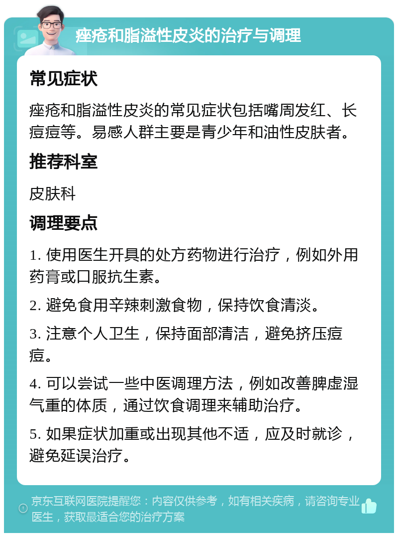 痤疮和脂溢性皮炎的治疗与调理 常见症状 痤疮和脂溢性皮炎的常见症状包括嘴周发红、长痘痘等。易感人群主要是青少年和油性皮肤者。 推荐科室 皮肤科 调理要点 1. 使用医生开具的处方药物进行治疗，例如外用药膏或口服抗生素。 2. 避免食用辛辣刺激食物，保持饮食清淡。 3. 注意个人卫生，保持面部清洁，避免挤压痘痘。 4. 可以尝试一些中医调理方法，例如改善脾虚湿气重的体质，通过饮食调理来辅助治疗。 5. 如果症状加重或出现其他不适，应及时就诊，避免延误治疗。