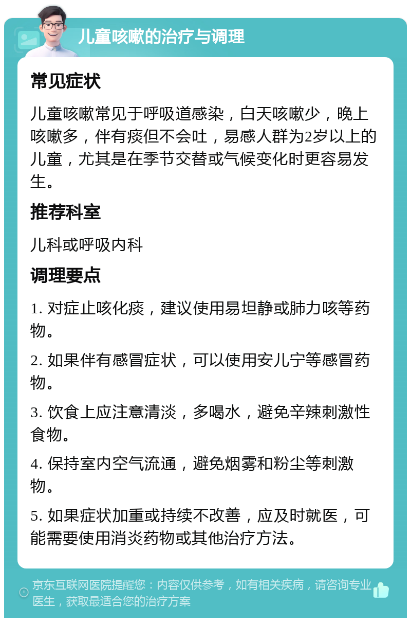 儿童咳嗽的治疗与调理 常见症状 儿童咳嗽常见于呼吸道感染，白天咳嗽少，晚上咳嗽多，伴有痰但不会吐，易感人群为2岁以上的儿童，尤其是在季节交替或气候变化时更容易发生。 推荐科室 儿科或呼吸内科 调理要点 1. 对症止咳化痰，建议使用易坦静或肺力咳等药物。 2. 如果伴有感冒症状，可以使用安儿宁等感冒药物。 3. 饮食上应注意清淡，多喝水，避免辛辣刺激性食物。 4. 保持室内空气流通，避免烟雾和粉尘等刺激物。 5. 如果症状加重或持续不改善，应及时就医，可能需要使用消炎药物或其他治疗方法。