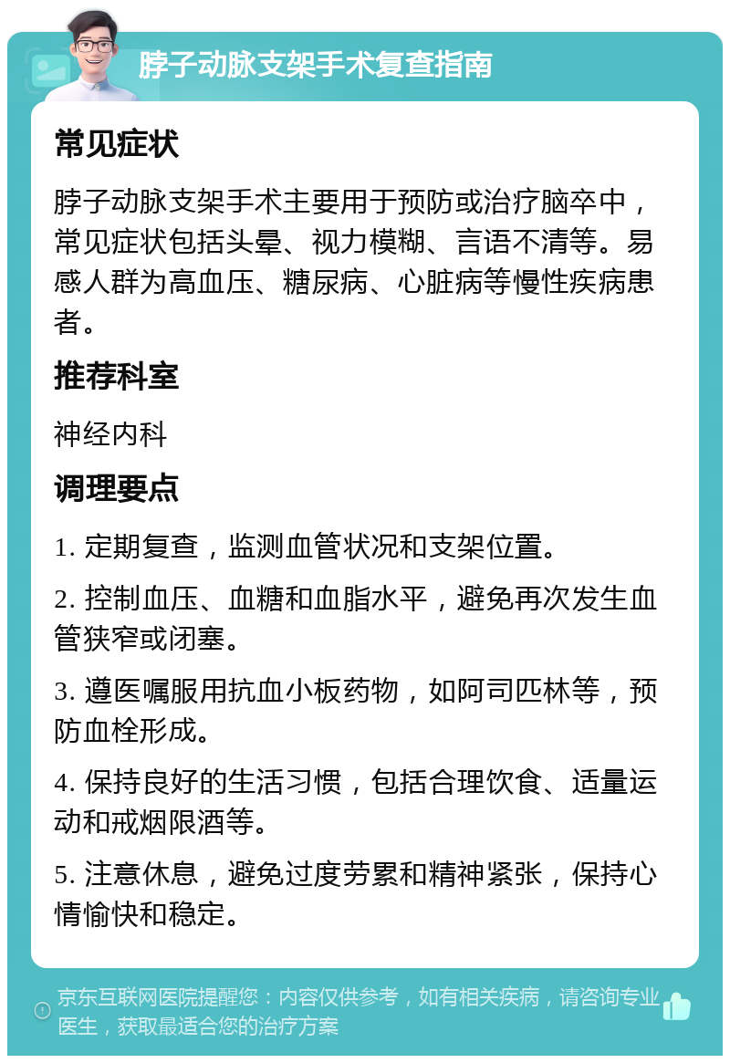 脖子动脉支架手术复查指南 常见症状 脖子动脉支架手术主要用于预防或治疗脑卒中，常见症状包括头晕、视力模糊、言语不清等。易感人群为高血压、糖尿病、心脏病等慢性疾病患者。 推荐科室 神经内科 调理要点 1. 定期复查，监测血管状况和支架位置。 2. 控制血压、血糖和血脂水平，避免再次发生血管狭窄或闭塞。 3. 遵医嘱服用抗血小板药物，如阿司匹林等，预防血栓形成。 4. 保持良好的生活习惯，包括合理饮食、适量运动和戒烟限酒等。 5. 注意休息，避免过度劳累和精神紧张，保持心情愉快和稳定。