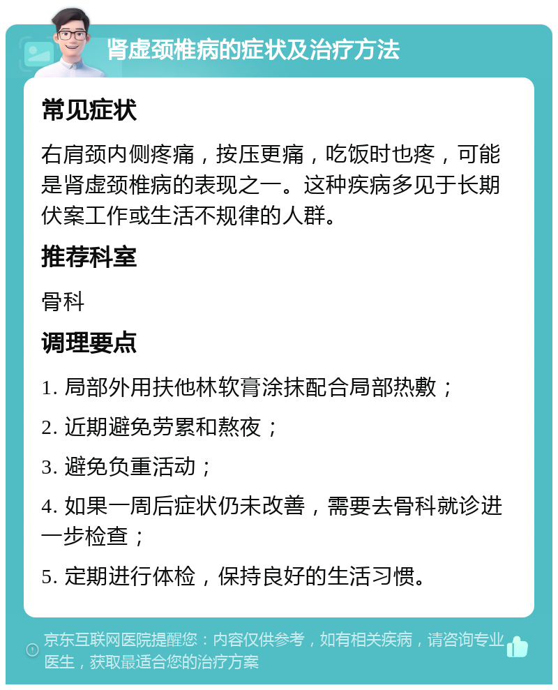 肾虚颈椎病的症状及治疗方法 常见症状 右肩颈内侧疼痛，按压更痛，吃饭时也疼，可能是肾虚颈椎病的表现之一。这种疾病多见于长期伏案工作或生活不规律的人群。 推荐科室 骨科 调理要点 1. 局部外用扶他林软膏涂抹配合局部热敷； 2. 近期避免劳累和熬夜； 3. 避免负重活动； 4. 如果一周后症状仍未改善，需要去骨科就诊进一步检查； 5. 定期进行体检，保持良好的生活习惯。