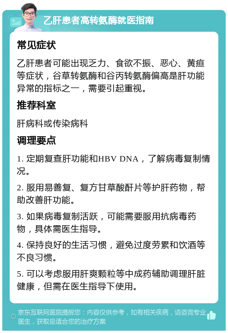 乙肝患者高转氨酶就医指南 常见症状 乙肝患者可能出现乏力、食欲不振、恶心、黄疸等症状，谷草转氨酶和谷丙转氨酶偏高是肝功能异常的指标之一，需要引起重视。 推荐科室 肝病科或传染病科 调理要点 1. 定期复查肝功能和HBV DNA，了解病毒复制情况。 2. 服用易善复、复方甘草酸酐片等护肝药物，帮助改善肝功能。 3. 如果病毒复制活跃，可能需要服用抗病毒药物，具体需医生指导。 4. 保持良好的生活习惯，避免过度劳累和饮酒等不良习惯。 5. 可以考虑服用肝爽颗粒等中成药辅助调理肝脏健康，但需在医生指导下使用。