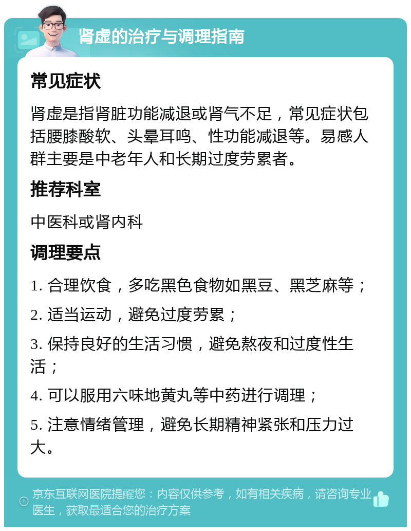 肾虚的治疗与调理指南 常见症状 肾虚是指肾脏功能减退或肾气不足，常见症状包括腰膝酸软、头晕耳鸣、性功能减退等。易感人群主要是中老年人和长期过度劳累者。 推荐科室 中医科或肾内科 调理要点 1. 合理饮食，多吃黑色食物如黑豆、黑芝麻等； 2. 适当运动，避免过度劳累； 3. 保持良好的生活习惯，避免熬夜和过度性生活； 4. 可以服用六味地黄丸等中药进行调理； 5. 注意情绪管理，避免长期精神紧张和压力过大。