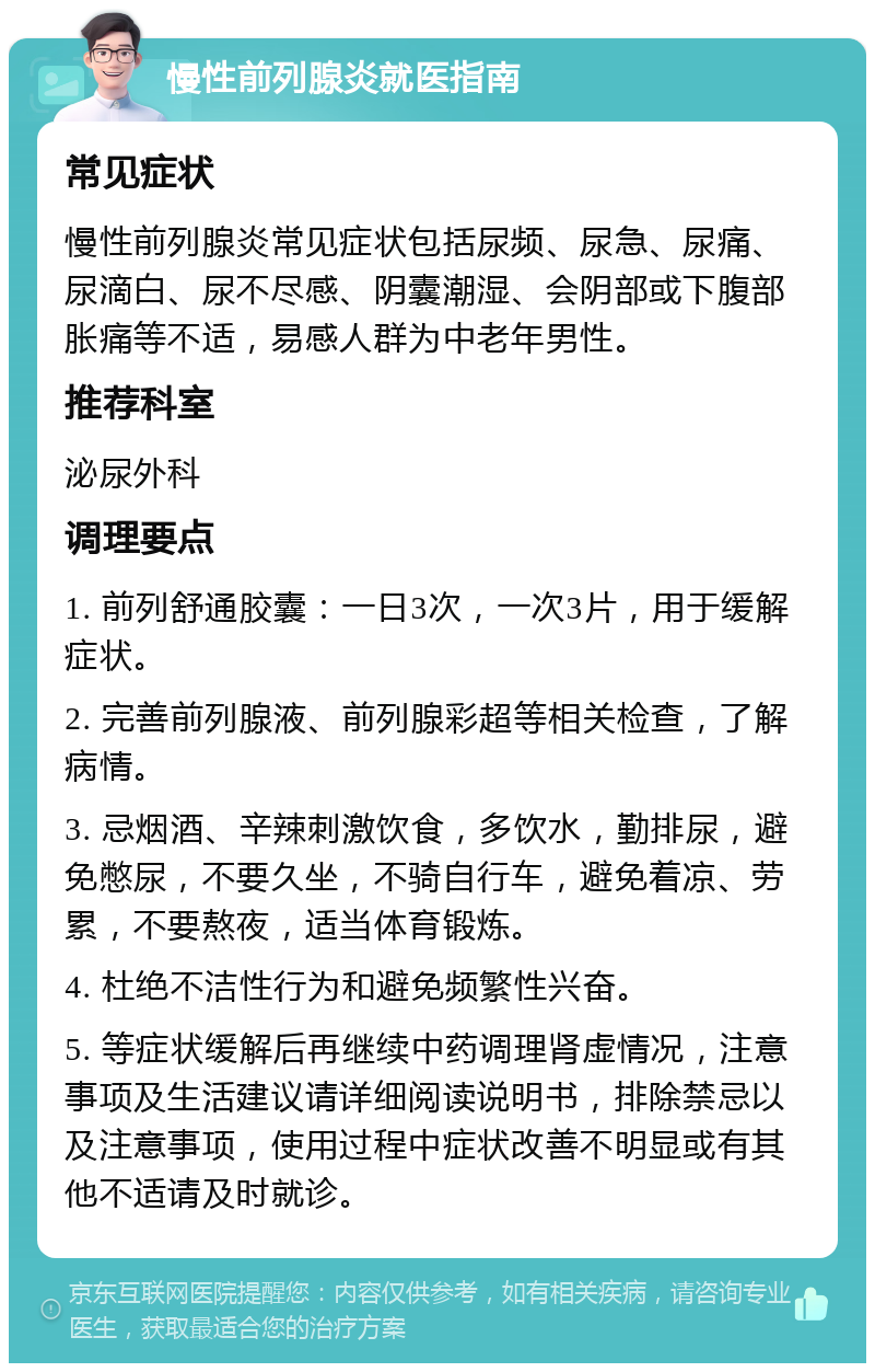 慢性前列腺炎就医指南 常见症状 慢性前列腺炎常见症状包括尿频、尿急、尿痛、尿滴白、尿不尽感、阴囊潮湿、会阴部或下腹部胀痛等不适，易感人群为中老年男性。 推荐科室 泌尿外科 调理要点 1. 前列舒通胶囊：一日3次，一次3片，用于缓解症状。 2. 完善前列腺液、前列腺彩超等相关检查，了解病情。 3. 忌烟酒、辛辣刺激饮食，多饮水，勤排尿，避免憋尿，不要久坐，不骑自行车，避免着凉、劳累，不要熬夜，适当体育锻炼。 4. 杜绝不洁性行为和避免频繁性兴奋。 5. 等症状缓解后再继续中药调理肾虚情况，注意事项及生活建议请详细阅读说明书，排除禁忌以及注意事项，使用过程中症状改善不明显或有其他不适请及时就诊。