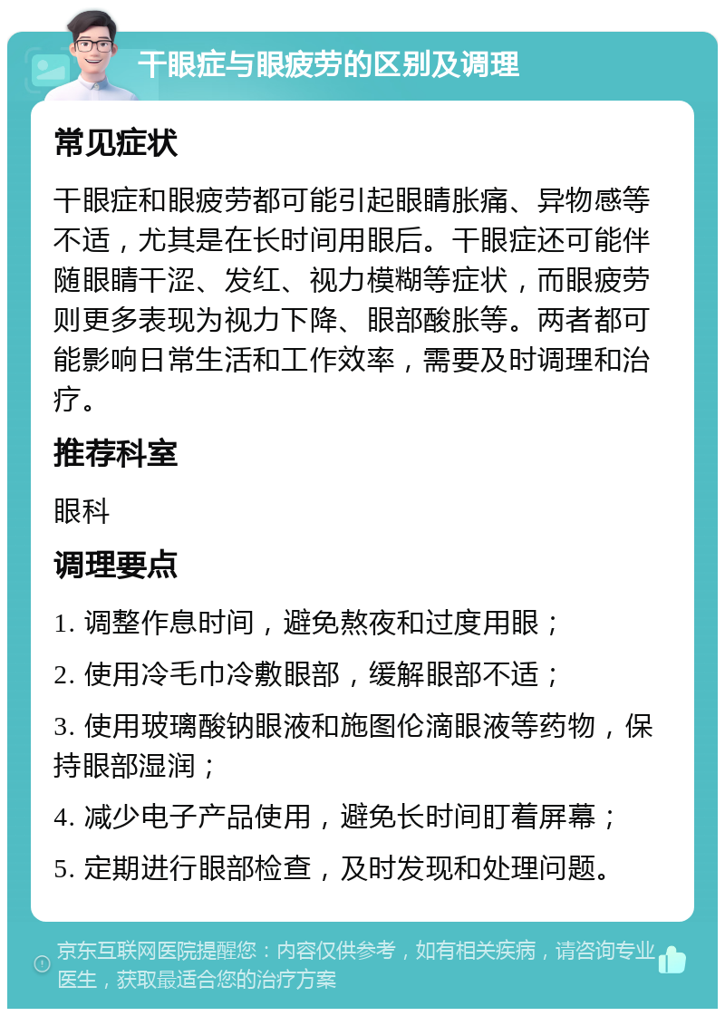 干眼症与眼疲劳的区别及调理 常见症状 干眼症和眼疲劳都可能引起眼睛胀痛、异物感等不适，尤其是在长时间用眼后。干眼症还可能伴随眼睛干涩、发红、视力模糊等症状，而眼疲劳则更多表现为视力下降、眼部酸胀等。两者都可能影响日常生活和工作效率，需要及时调理和治疗。 推荐科室 眼科 调理要点 1. 调整作息时间，避免熬夜和过度用眼； 2. 使用冷毛巾冷敷眼部，缓解眼部不适； 3. 使用玻璃酸钠眼液和施图伦滴眼液等药物，保持眼部湿润； 4. 减少电子产品使用，避免长时间盯着屏幕； 5. 定期进行眼部检查，及时发现和处理问题。