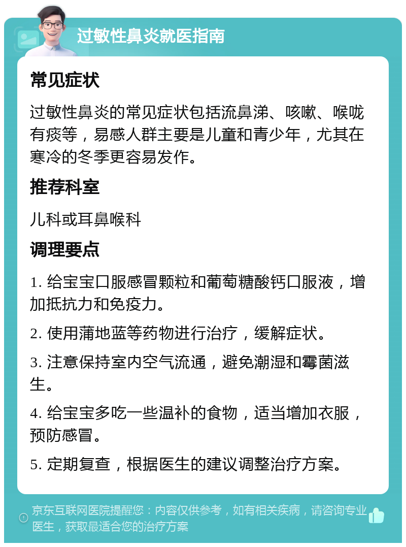 过敏性鼻炎就医指南 常见症状 过敏性鼻炎的常见症状包括流鼻涕、咳嗽、喉咙有痰等，易感人群主要是儿童和青少年，尤其在寒冷的冬季更容易发作。 推荐科室 儿科或耳鼻喉科 调理要点 1. 给宝宝口服感冒颗粒和葡萄糖酸钙口服液，增加抵抗力和免疫力。 2. 使用蒲地蓝等药物进行治疗，缓解症状。 3. 注意保持室内空气流通，避免潮湿和霉菌滋生。 4. 给宝宝多吃一些温补的食物，适当增加衣服，预防感冒。 5. 定期复查，根据医生的建议调整治疗方案。