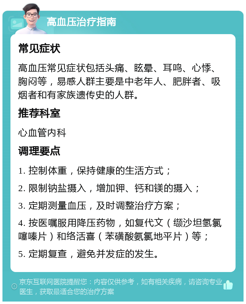 高血压治疗指南 常见症状 高血压常见症状包括头痛、眩晕、耳鸣、心悸、胸闷等，易感人群主要是中老年人、肥胖者、吸烟者和有家族遗传史的人群。 推荐科室 心血管内科 调理要点 1. 控制体重，保持健康的生活方式； 2. 限制钠盐摄入，增加钾、钙和镁的摄入； 3. 定期测量血压，及时调整治疗方案； 4. 按医嘱服用降压药物，如复代文（缬沙坦氢氯噻嗪片）和络活喜（苯磺酸氨氯地平片）等； 5. 定期复查，避免并发症的发生。