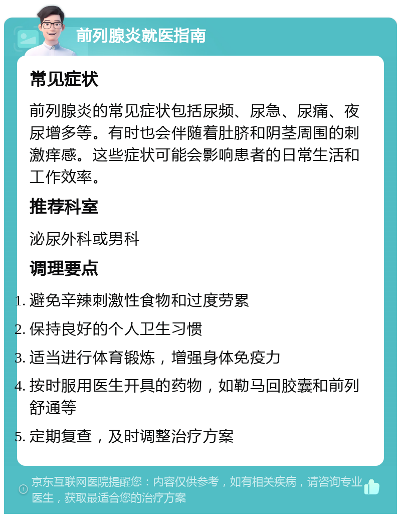 前列腺炎就医指南 常见症状 前列腺炎的常见症状包括尿频、尿急、尿痛、夜尿增多等。有时也会伴随着肚脐和阴茎周围的刺激痒感。这些症状可能会影响患者的日常生活和工作效率。 推荐科室 泌尿外科或男科 调理要点 避免辛辣刺激性食物和过度劳累 保持良好的个人卫生习惯 适当进行体育锻炼，增强身体免疫力 按时服用医生开具的药物，如勒马回胶囊和前列舒通等 定期复查，及时调整治疗方案