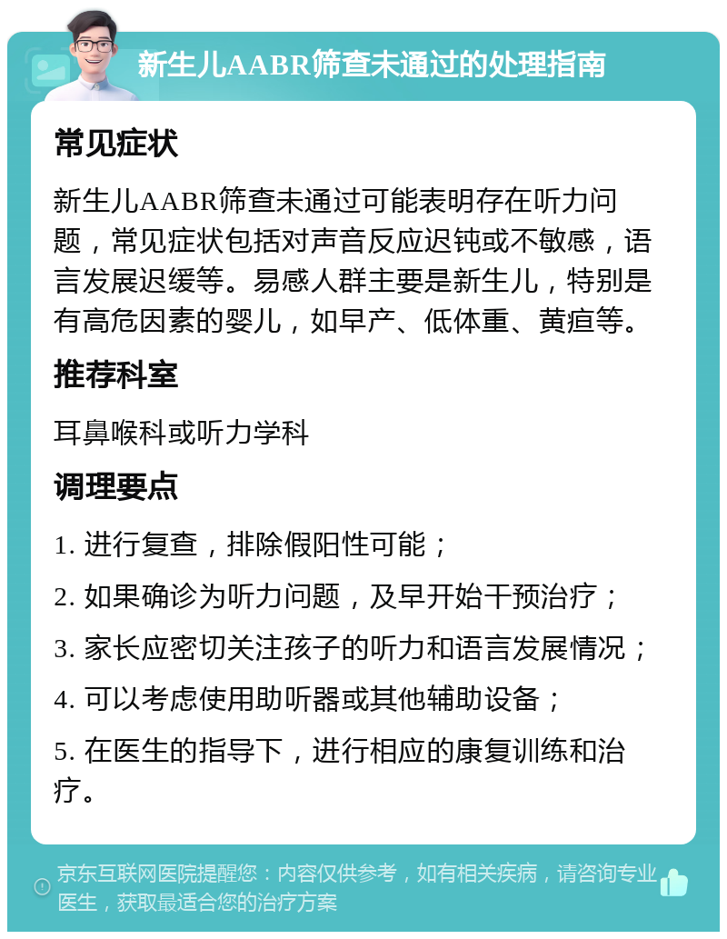 新生儿AABR筛查未通过的处理指南 常见症状 新生儿AABR筛查未通过可能表明存在听力问题，常见症状包括对声音反应迟钝或不敏感，语言发展迟缓等。易感人群主要是新生儿，特别是有高危因素的婴儿，如早产、低体重、黄疸等。 推荐科室 耳鼻喉科或听力学科 调理要点 1. 进行复查，排除假阳性可能； 2. 如果确诊为听力问题，及早开始干预治疗； 3. 家长应密切关注孩子的听力和语言发展情况； 4. 可以考虑使用助听器或其他辅助设备； 5. 在医生的指导下，进行相应的康复训练和治疗。