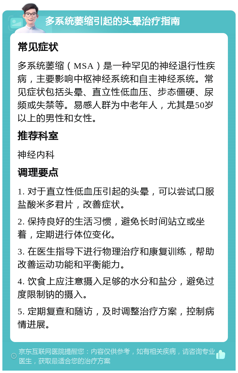 多系统萎缩引起的头晕治疗指南 常见症状 多系统萎缩（MSA）是一种罕见的神经退行性疾病，主要影响中枢神经系统和自主神经系统。常见症状包括头晕、直立性低血压、步态僵硬、尿频或失禁等。易感人群为中老年人，尤其是50岁以上的男性和女性。 推荐科室 神经内科 调理要点 1. 对于直立性低血压引起的头晕，可以尝试口服盐酸米多君片，改善症状。 2. 保持良好的生活习惯，避免长时间站立或坐着，定期进行体位变化。 3. 在医生指导下进行物理治疗和康复训练，帮助改善运动功能和平衡能力。 4. 饮食上应注意摄入足够的水分和盐分，避免过度限制钠的摄入。 5. 定期复查和随访，及时调整治疗方案，控制病情进展。