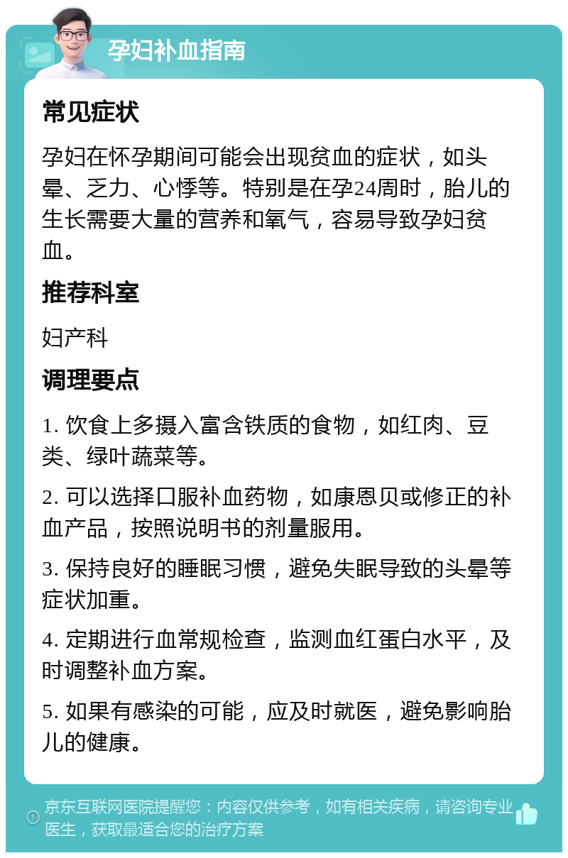 孕妇补血指南 常见症状 孕妇在怀孕期间可能会出现贫血的症状，如头晕、乏力、心悸等。特别是在孕24周时，胎儿的生长需要大量的营养和氧气，容易导致孕妇贫血。 推荐科室 妇产科 调理要点 1. 饮食上多摄入富含铁质的食物，如红肉、豆类、绿叶蔬菜等。 2. 可以选择口服补血药物，如康恩贝或修正的补血产品，按照说明书的剂量服用。 3. 保持良好的睡眠习惯，避免失眠导致的头晕等症状加重。 4. 定期进行血常规检查，监测血红蛋白水平，及时调整补血方案。 5. 如果有感染的可能，应及时就医，避免影响胎儿的健康。