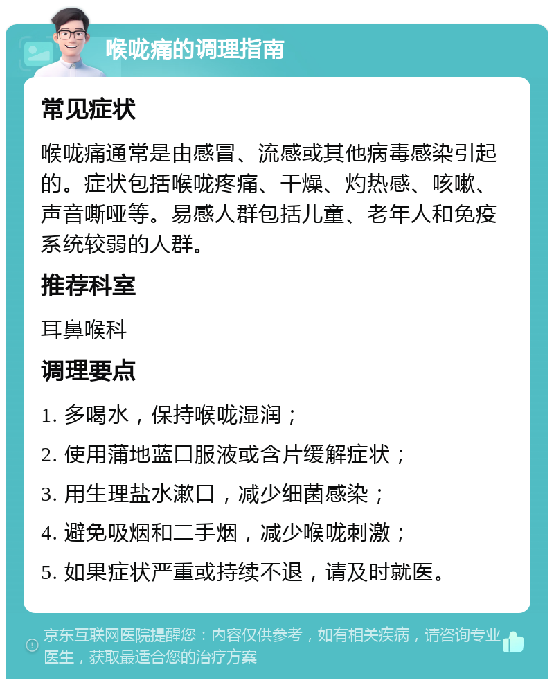 喉咙痛的调理指南 常见症状 喉咙痛通常是由感冒、流感或其他病毒感染引起的。症状包括喉咙疼痛、干燥、灼热感、咳嗽、声音嘶哑等。易感人群包括儿童、老年人和免疫系统较弱的人群。 推荐科室 耳鼻喉科 调理要点 1. 多喝水，保持喉咙湿润； 2. 使用蒲地蓝口服液或含片缓解症状； 3. 用生理盐水漱口，减少细菌感染； 4. 避免吸烟和二手烟，减少喉咙刺激； 5. 如果症状严重或持续不退，请及时就医。