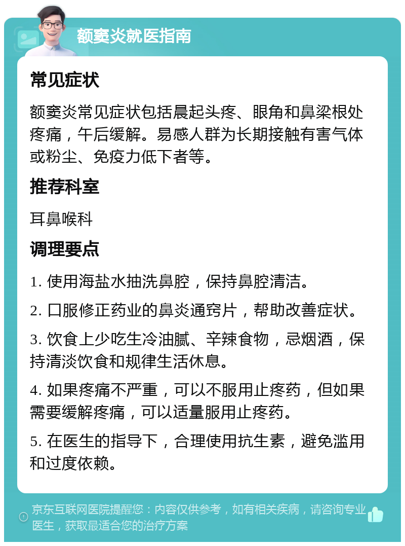 额窦炎就医指南 常见症状 额窦炎常见症状包括晨起头疼、眼角和鼻梁根处疼痛，午后缓解。易感人群为长期接触有害气体或粉尘、免疫力低下者等。 推荐科室 耳鼻喉科 调理要点 1. 使用海盐水抽洗鼻腔，保持鼻腔清洁。 2. 口服修正药业的鼻炎通窍片，帮助改善症状。 3. 饮食上少吃生冷油腻、辛辣食物，忌烟酒，保持清淡饮食和规律生活休息。 4. 如果疼痛不严重，可以不服用止疼药，但如果需要缓解疼痛，可以适量服用止疼药。 5. 在医生的指导下，合理使用抗生素，避免滥用和过度依赖。