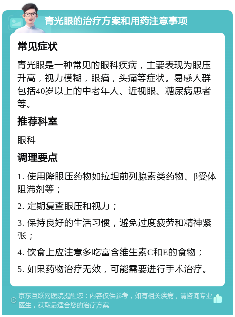 青光眼的治疗方案和用药注意事项 常见症状 青光眼是一种常见的眼科疾病，主要表现为眼压升高，视力模糊，眼痛，头痛等症状。易感人群包括40岁以上的中老年人、近视眼、糖尿病患者等。 推荐科室 眼科 调理要点 1. 使用降眼压药物如拉坦前列腺素类药物、β受体阻滞剂等； 2. 定期复查眼压和视力； 3. 保持良好的生活习惯，避免过度疲劳和精神紧张； 4. 饮食上应注意多吃富含维生素C和E的食物； 5. 如果药物治疗无效，可能需要进行手术治疗。