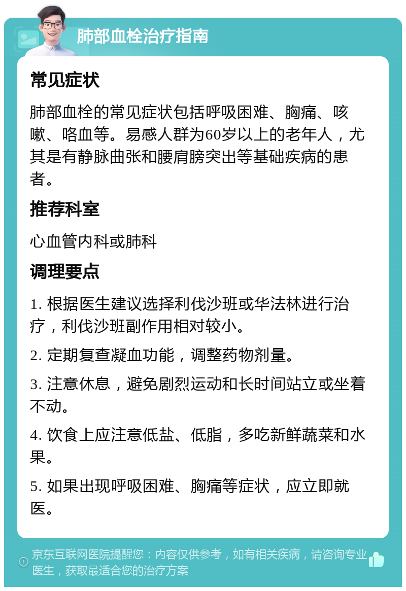 肺部血栓治疗指南 常见症状 肺部血栓的常见症状包括呼吸困难、胸痛、咳嗽、咯血等。易感人群为60岁以上的老年人，尤其是有静脉曲张和腰肩膀突出等基础疾病的患者。 推荐科室 心血管内科或肺科 调理要点 1. 根据医生建议选择利伐沙班或华法林进行治疗，利伐沙班副作用相对较小。 2. 定期复查凝血功能，调整药物剂量。 3. 注意休息，避免剧烈运动和长时间站立或坐着不动。 4. 饮食上应注意低盐、低脂，多吃新鲜蔬菜和水果。 5. 如果出现呼吸困难、胸痛等症状，应立即就医。