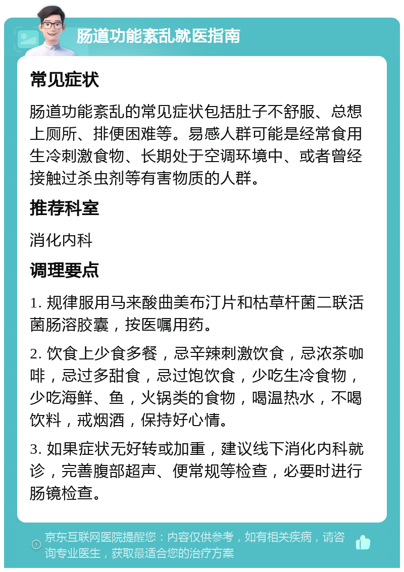 肠道功能紊乱就医指南 常见症状 肠道功能紊乱的常见症状包括肚子不舒服、总想上厕所、排便困难等。易感人群可能是经常食用生冷刺激食物、长期处于空调环境中、或者曾经接触过杀虫剂等有害物质的人群。 推荐科室 消化内科 调理要点 1. 规律服用马来酸曲美布汀片和枯草杆菌二联活菌肠溶胶囊，按医嘱用药。 2. 饮食上少食多餐，忌辛辣刺激饮食，忌浓茶咖啡，忌过多甜食，忌过饱饮食，少吃生冷食物，少吃海鲜、鱼，火锅类的食物，喝温热水，不喝饮料，戒烟酒，保持好心情。 3. 如果症状无好转或加重，建议线下消化内科就诊，完善腹部超声、便常规等检查，必要时进行肠镜检查。