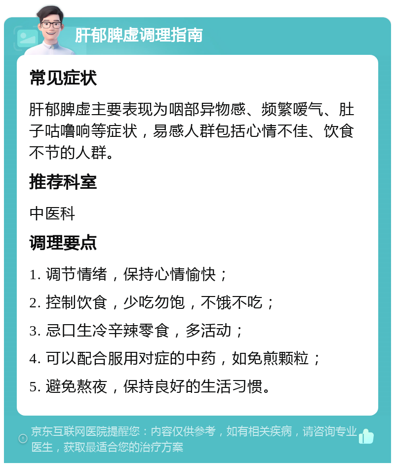 肝郁脾虚调理指南 常见症状 肝郁脾虚主要表现为咽部异物感、频繁嗳气、肚子咕噜响等症状，易感人群包括心情不佳、饮食不节的人群。 推荐科室 中医科 调理要点 1. 调节情绪，保持心情愉快； 2. 控制饮食，少吃勿饱，不饿不吃； 3. 忌口生冷辛辣零食，多活动； 4. 可以配合服用对症的中药，如免煎颗粒； 5. 避免熬夜，保持良好的生活习惯。