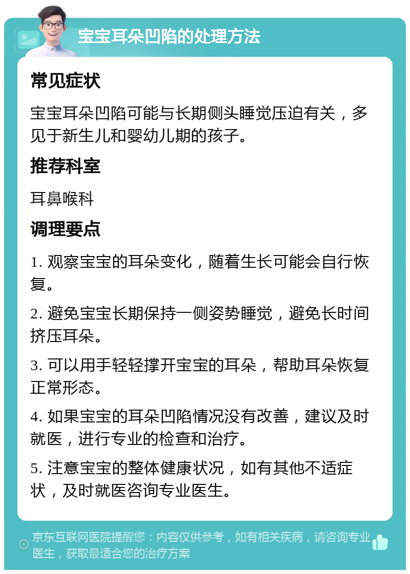 宝宝耳朵凹陷的处理方法 常见症状 宝宝耳朵凹陷可能与长期侧头睡觉压迫有关，多见于新生儿和婴幼儿期的孩子。 推荐科室 耳鼻喉科 调理要点 1. 观察宝宝的耳朵变化，随着生长可能会自行恢复。 2. 避免宝宝长期保持一侧姿势睡觉，避免长时间挤压耳朵。 3. 可以用手轻轻撑开宝宝的耳朵，帮助耳朵恢复正常形态。 4. 如果宝宝的耳朵凹陷情况没有改善，建议及时就医，进行专业的检查和治疗。 5. 注意宝宝的整体健康状况，如有其他不适症状，及时就医咨询专业医生。